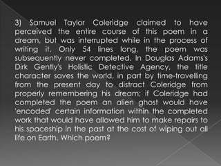 3) Samuel Taylor Coleridge claimed to have
perceived the entire course of this poem in a
dream, but was interrupted while in the process of
writing it. Only 54 lines long, the poem was
subsequently never completed. In Douglas Adams's
Dirk Gently's Holistic Detective Agency, the title
character saves the world, in part by time-travelling
from the present day to distract Coleridge from
properly remembering his dream; if Coleridge had
completed the poem an alien ghost would have
'encoded' certain information within the completed
work that would have allowed him to make repairs to
his spaceship in the past at the cost of wiping out all
life on Earth. Which poem?
 