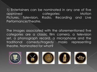 1) Entertainers can be nominated in any one of five
approved categories: Motion
Pictures, Television, Radio, Recording and Live
Performance/Theatre.
The images associated with the aforementioned five
categories are a classic film camera, a television
set, a phonograph record, a microphone and the
traditional comedy/tragedy masks representing
theatre. Nominated for what?
 