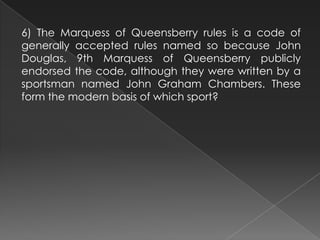 6) The Marquess of Queensberry rules is a code of
generally accepted rules named so because John
Douglas, 9th Marquess of Queensberry publicly
endorsed the code, although they were written by a
sportsman named John Graham Chambers. These
form the modern basis of which sport?
 