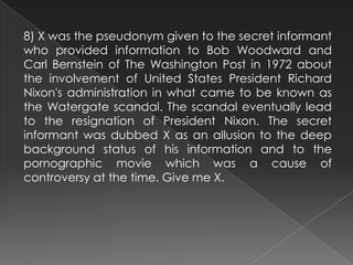 8) X was the pseudonym given to the secret informant
who provided information to Bob Woodward and
Carl Bernstein of The Washington Post in 1972 about
the involvement of United States President Richard
Nixon's administration in what came to be known as
the Watergate scandal. The scandal eventually lead
to the resignation of President Nixon. The secret
informant was dubbed X as an allusion to the deep
background status of his information and to the
pornographic movie which was a cause of
controversy at the time. Give me X.
 