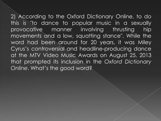 2) According to the Oxford Dictionary Online, to do
this is "to dance to popular music in a sexually
provocative manner involving thrusting hip
movements and a low, squatting stance". While the
word had been around for 20 years, it was Miley
Cyrus’s controversial and headline-producing dance
at the MTV Video Music Awards on August 25, 2013
that prompted its inclusion in the Oxford Dictionary
Online. What’s the good word?
 