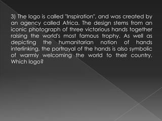 3) The logo is called "Inspiration", and was created by
an agency called Africa. The design stems from an
iconic photograph of three victorious hands together
raising the world's most famous trophy. As well as
depicting the humanitarian notion of hands
interlinking, the portrayal of the hands is also symbolic
of warmly welcoming the world to their country.
Which logo?
 