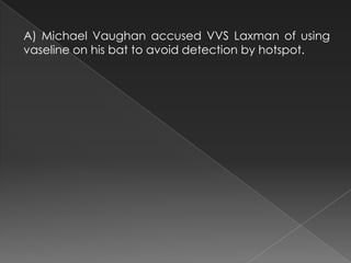 A) Michael Vaughan accused VVS Laxman of using
vaseline on his bat to avoid detection by hotspot.
 