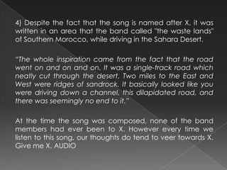 4) Despite the fact that the song is named after X, it was
written in an area that the band called "the waste lands"
of Southern Morocco, while driving in the Sahara Desert.
“The whole inspiration came from the fact that the road
went on and on and on. It was a single-track road which
neatly cut through the desert. Two miles to the East and
West were ridges of sandrock. It basically looked like you
were driving down a channel, this dilapidated road, and
there was seemingly no end to it.”
At the time the song was composed, none of the band
members had ever been to X. However every time we
listen to this song, our thoughts do tend to veer towards X.
Give me X. AUDIO
 