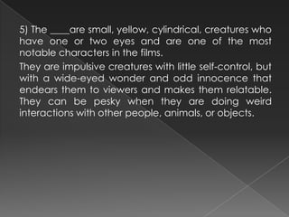 5) The ____are small, yellow, cylindrical, creatures who
have one or two eyes and are one of the most
notable characters in the films.
They are impulsive creatures with little self-control, but
with a wide-eyed wonder and odd innocence that
endears them to viewers and makes them relatable.
They can be pesky when they are doing weird
interactions with other people, animals, or objects.
 