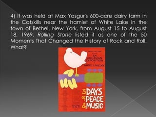 4) It was held at Max Yasgur's 600-acre dairy farm in
the Catskills near the hamlet of White Lake in the
town of Bethel, New York, from August 15 to August
18, 1969. Rolling Stone listed it as one of the 50
Moments That Changed the History of Rock and Roll.
What?
 