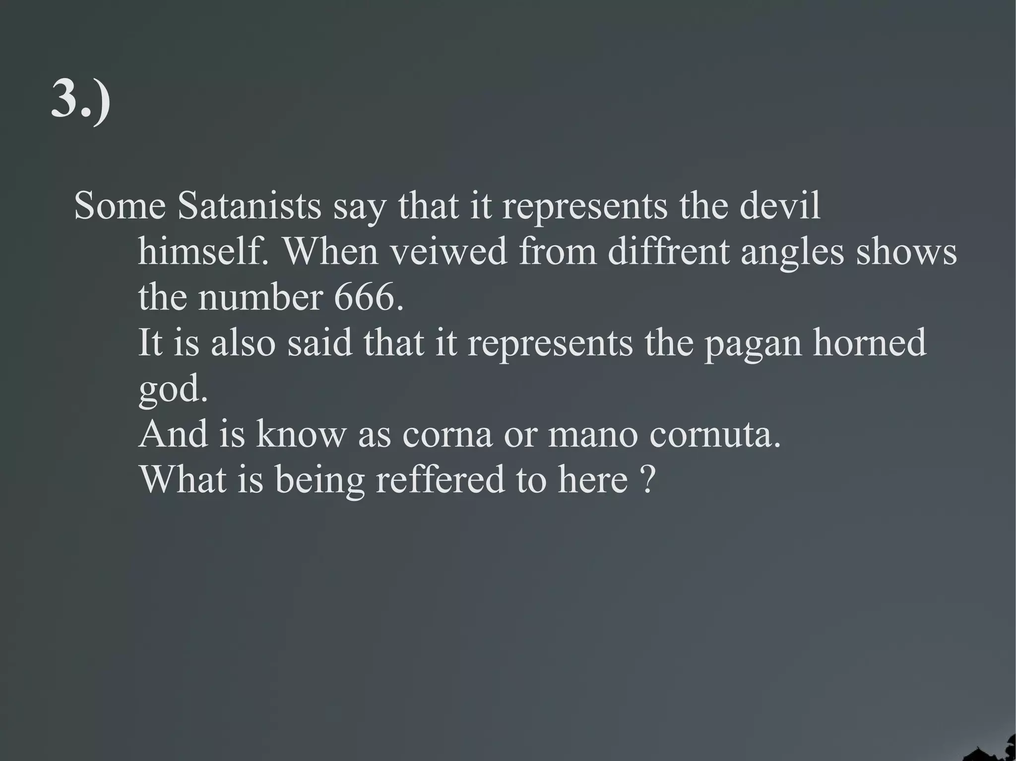 3.)
 Some Satanists say that it represents the devil
    himself. When veiwed from diffrent angles shows
    the number 666.
    It is also said that it represents the pagan horned
    god.
    And is know as corna or mano cornuta.
    What is being reffered to here ?
 