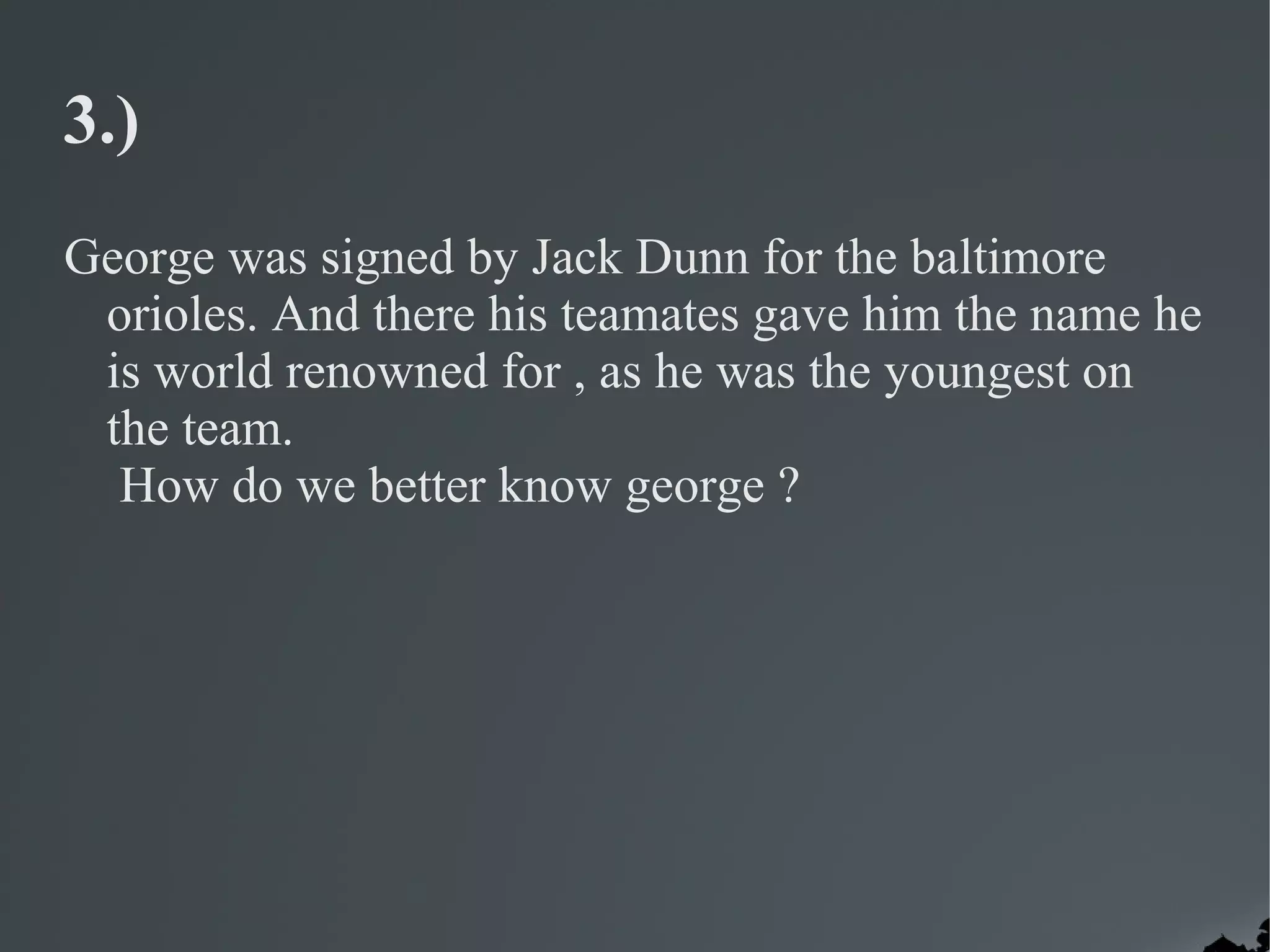 3.)
George was signed by Jack Dunn for the baltimore
 orioles. And there his teamates gave him the name he
 is world renowned for , as he was the youngest on
 the team.
  How do we better know george ?
 