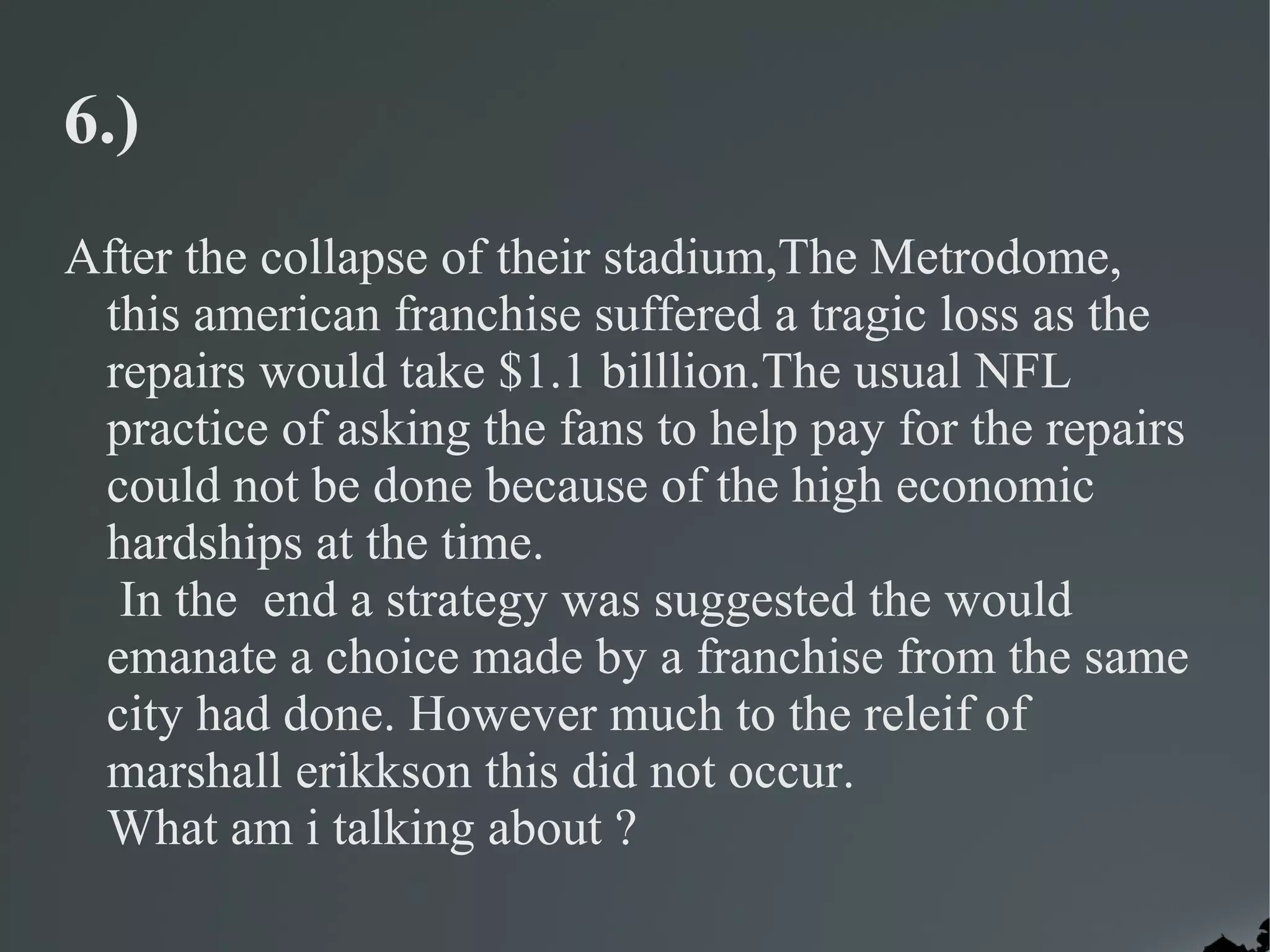 6.)
After the collapse of their stadium,The Metrodome,
 this american franchise suffered a tragic loss as the
 repairs would take $1.1 billlion.The usual NFL
 practice of asking the fans to help pay for the repairs
 could not be done because of the high economic
 hardships at the time.
  In the end a strategy was suggested the would
 emanate a choice made by a franchise from the same
 city had done. However much to the releif of
 marshall erikkson this did not occur.
 What am i talking about ?
 