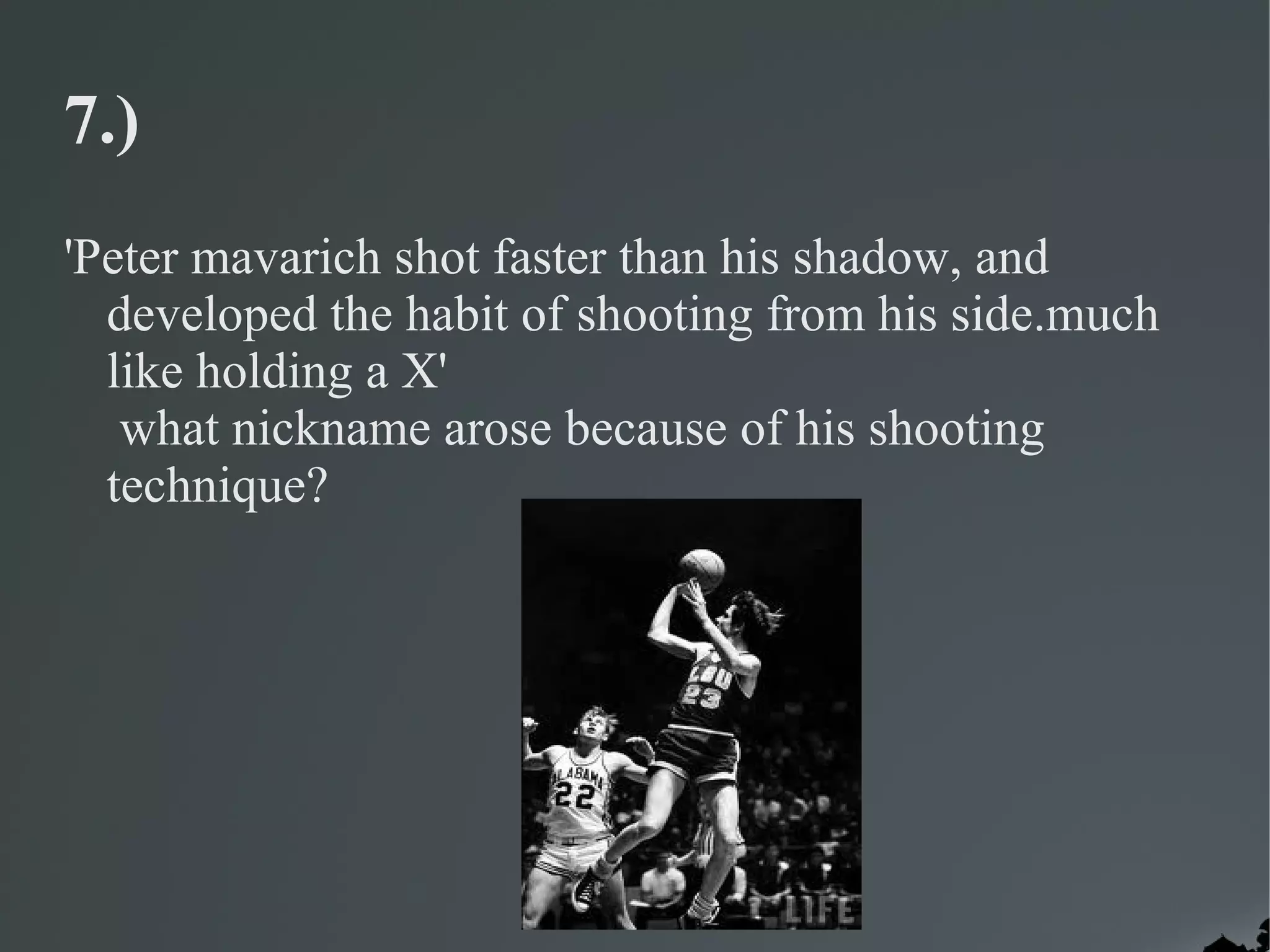 7.)
'Peter mavarich shot faster than his shadow, and
  developed the habit of shooting from his side.much
  like holding a X'
   what nickname arose because of his shooting
  technique?
 