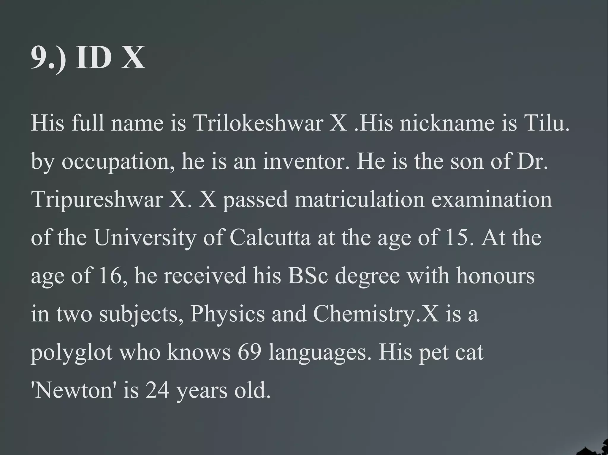 9.) ID X
His full name is Trilokeshwar X .His nickname is Tilu.
by occupation, he is an inventor. He is the son of Dr.
Tripureshwar X. X passed matriculation examination
of the University of Calcutta at the age of 15. At the
age of 16, he received his BSc degree with honours
in two subjects, Physics and Chemistry.X is a
polyglot who knows 69 languages. His pet cat
'Newton' is 24 years old.
 