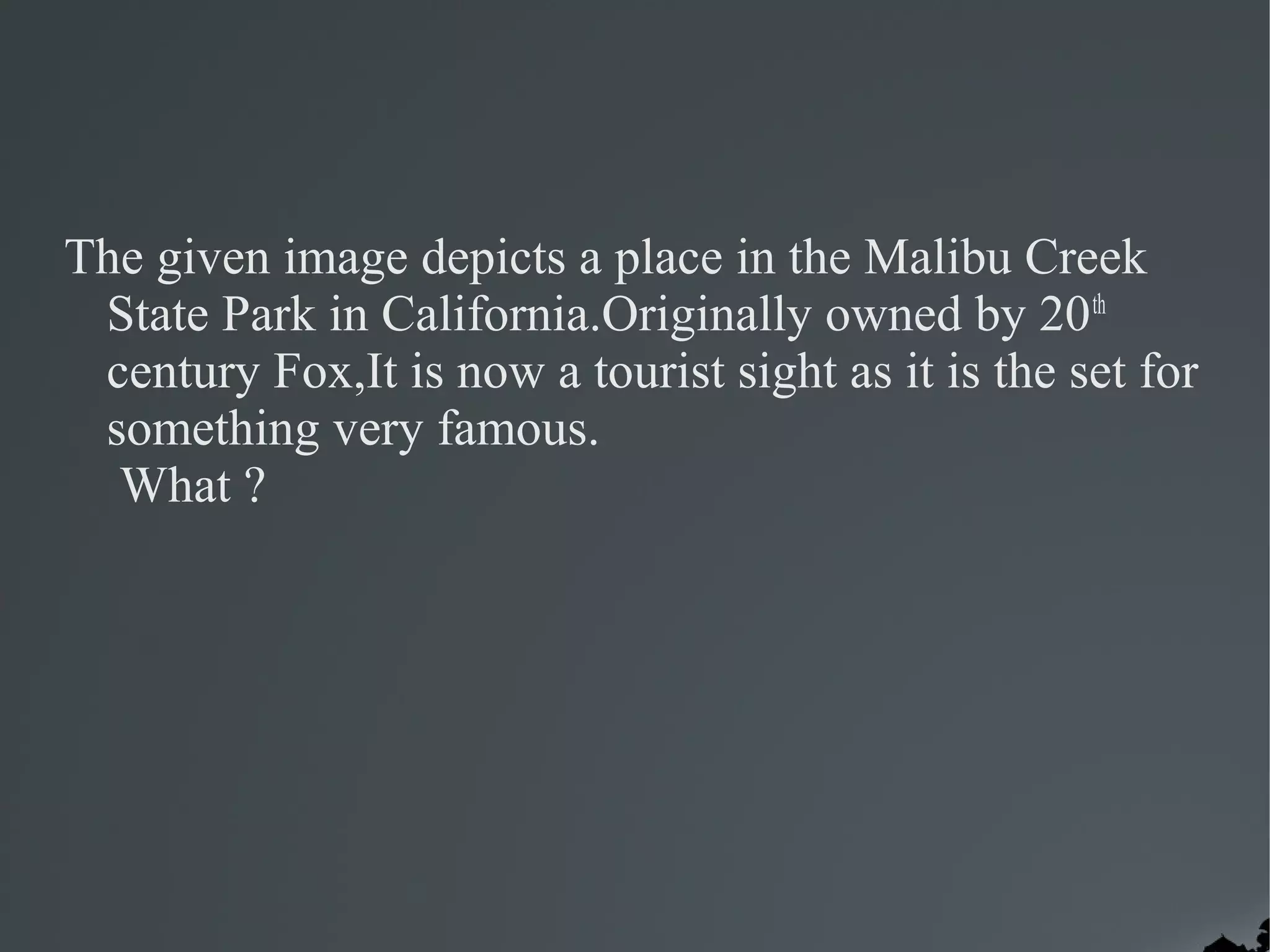 The given image depicts a place in the Malibu Creek
 State Park in California.Originally owned by 20 th
 century Fox,It is now a tourist sight as it is the set for
 something very famous.
  What ?
 