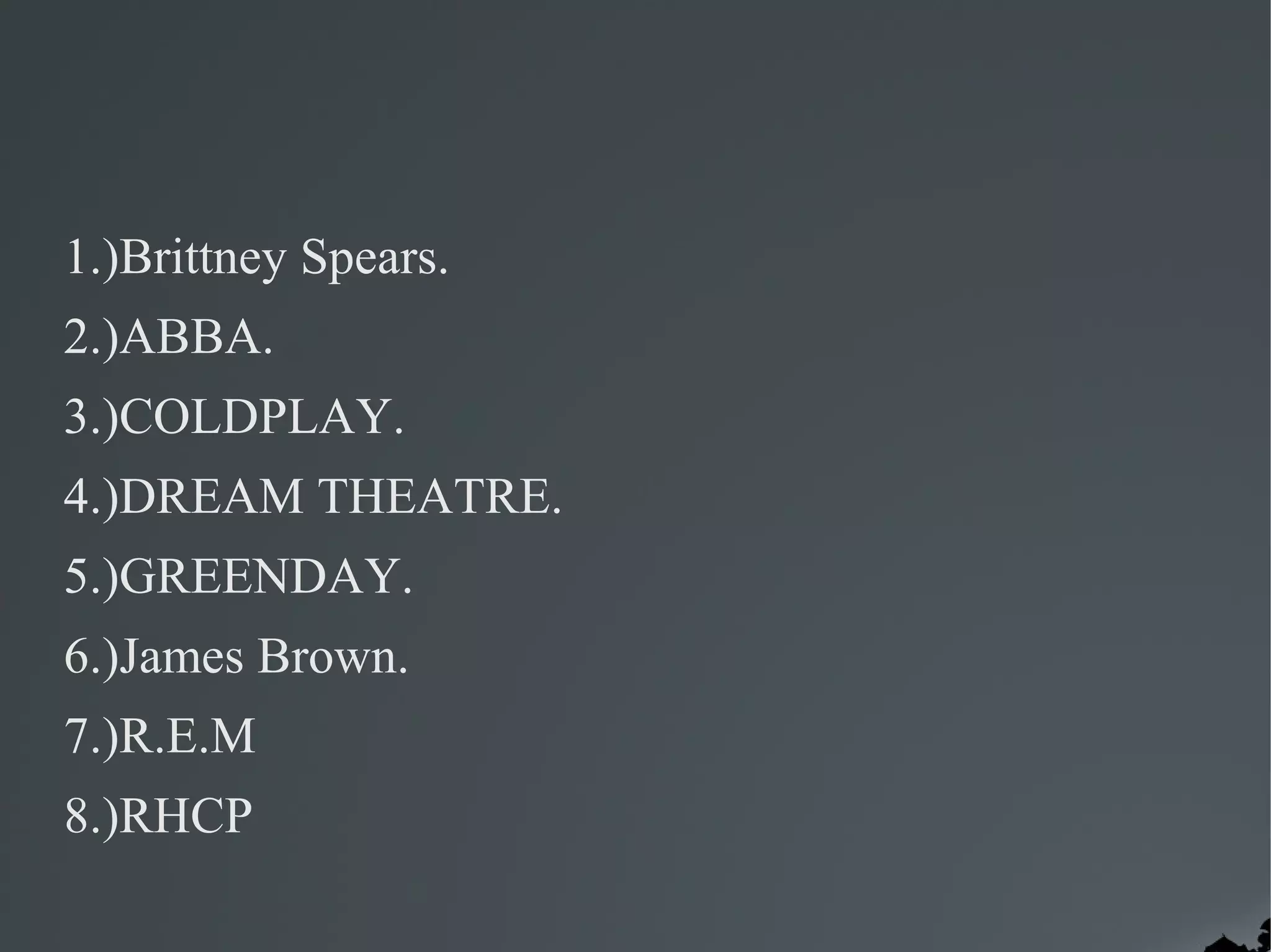 1.)Brittney Spears.
2.)ABBA.
3.)COLDPLAY.
4.)DREAM THEATRE.
5.)GREENDAY.
6.)James Brown.
7.)R.E.M
8.)RHCP
 