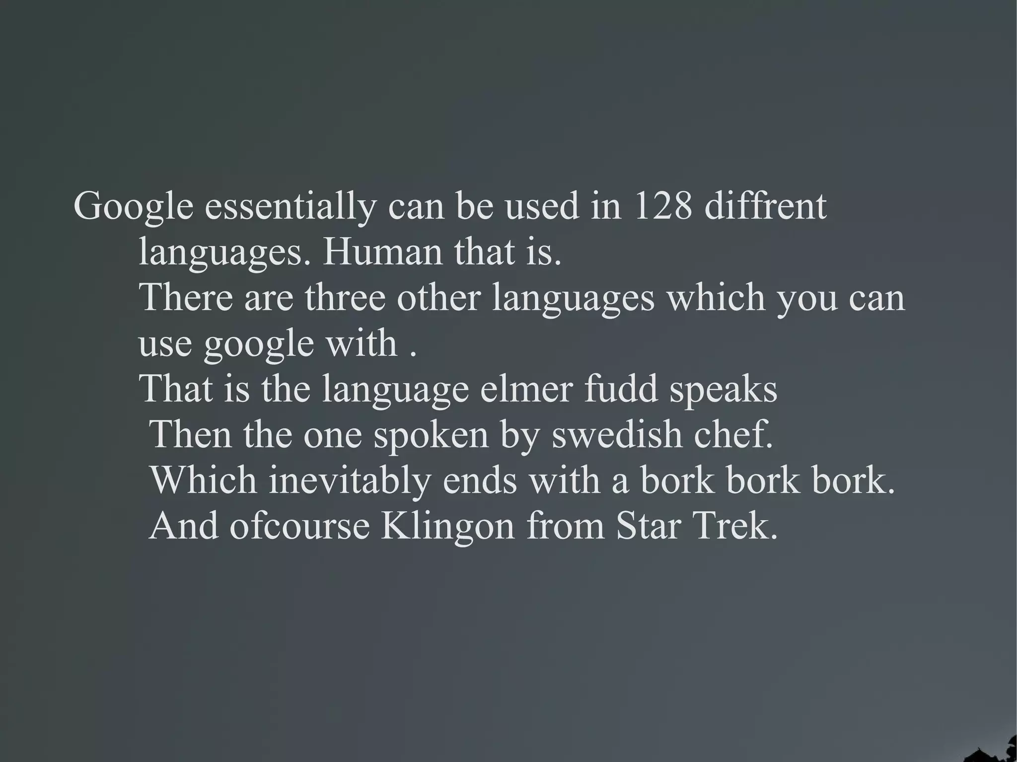 Google essentially can be used in 128 diffrent
   languages. Human that is.
   There are three other languages which you can
   use google with .
   That is the language elmer fudd speaks
    Then the one spoken by swedish chef.
    Which inevitably ends with a bork bork bork.
    And ofcourse Klingon from Star Trek.
 