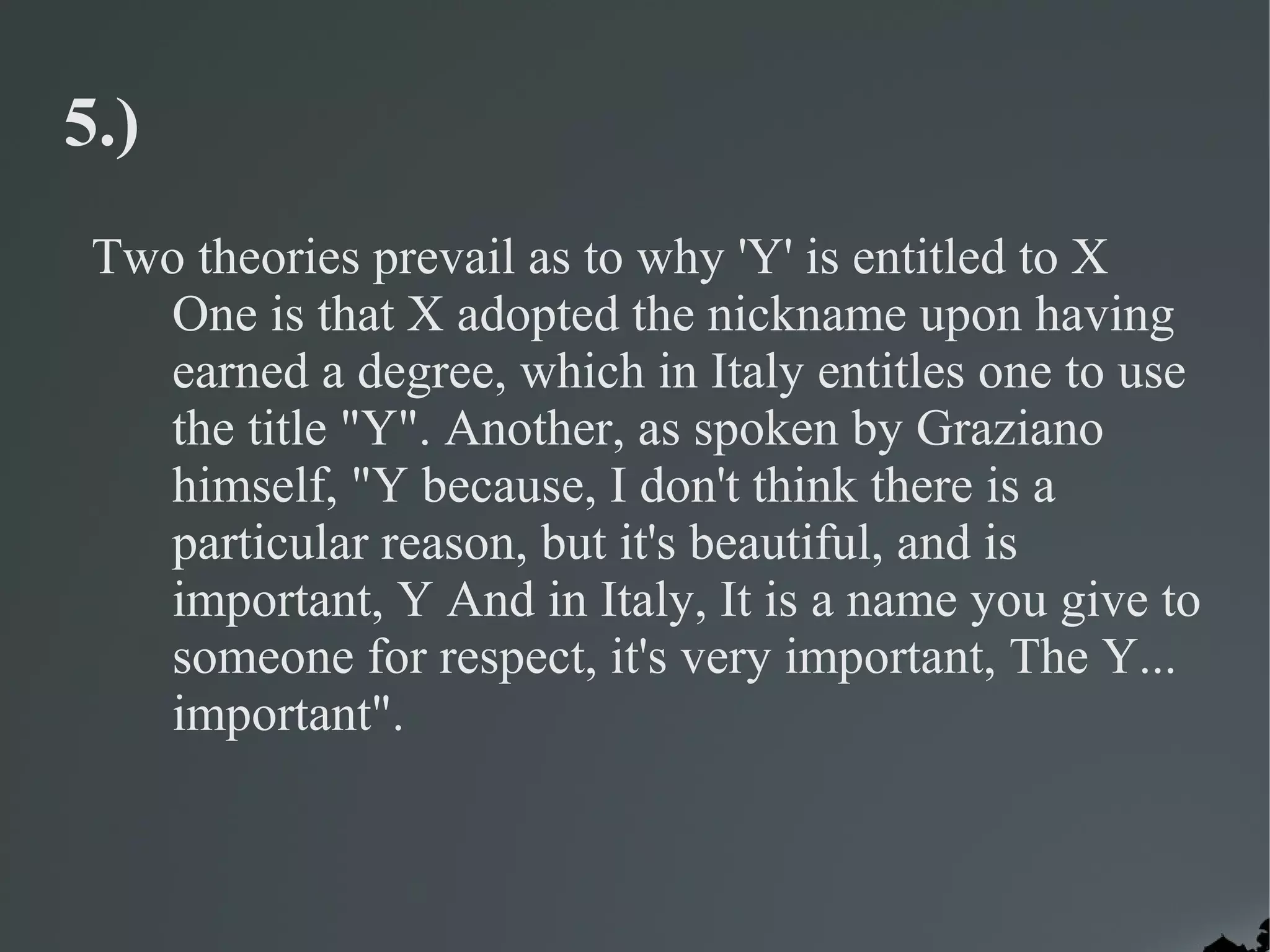 5.)
 Two theories prevail as to why 'Y' is entitled to X
   One is that X adopted the nickname upon having
   earned a degree, which in Italy entitles one to use
   the title "Y". Another, as spoken by Graziano
   himself, "Y because, I don't think there is a
   particular reason, but it's beautiful, and is
   important, Y And in Italy, It is a name you give to
   someone for respect, it's very important, The Y...
   important".
 