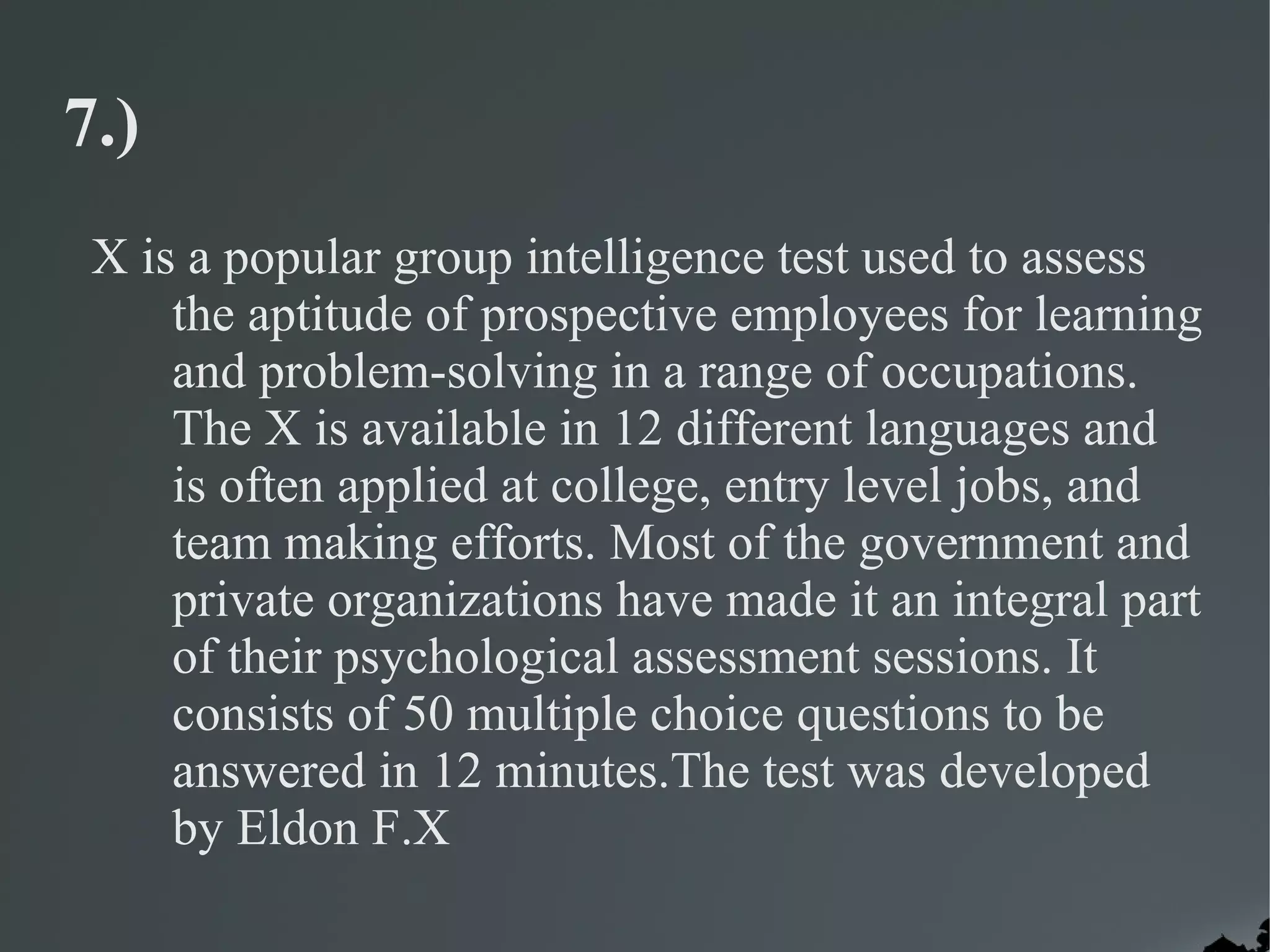 7.)
 X is a popular group intelligence test used to assess
     the aptitude of prospective employees for learning
     and problem-solving in a range of occupations.
     The X is available in 12 different languages and
     is often applied at college, entry level jobs, and
     team making efforts. Most of the government and
     private organizations have made it an integral part
     of their psychological assessment sessions. It
     consists of 50 multiple choice questions to be
     answered in 12 minutes.The test was developed
     by Eldon F.X
 