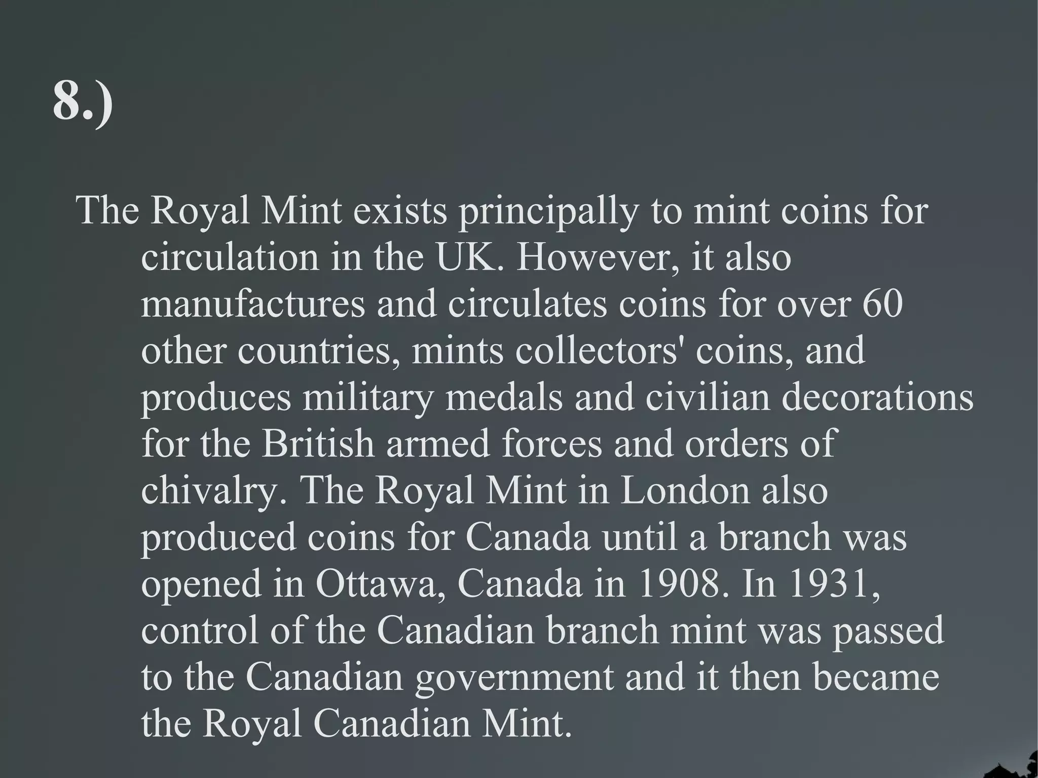8.)
 The Royal Mint exists principally to mint coins for
    circulation in the UK. However, it also
    manufactures and circulates coins for over 60
    other countries, mints collectors' coins, and
    produces military medals and civilian decorations
    for the British armed forces and orders of
    chivalry. The Royal Mint in London also
    produced coins for Canada until a branch was
    opened in Ottawa, Canada in 1908. In 1931,
    control of the Canadian branch mint was passed
    to the Canadian government and it then became
    the Royal Canadian Mint.
 