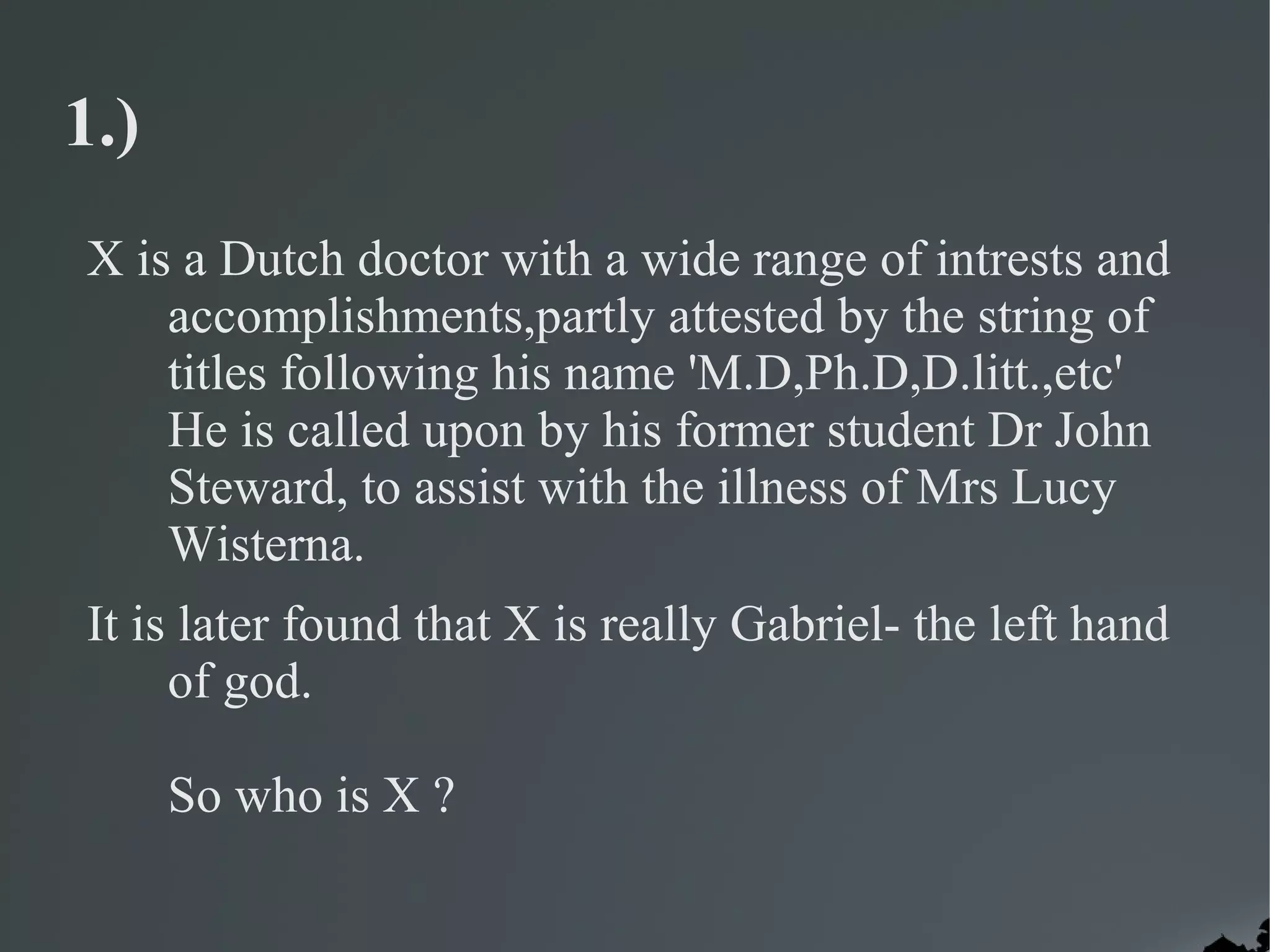 1.)
X is a Dutch doctor with a wide range of intrests and
    accomplishments,partly attested by the string of
    titles following his name 'M.D,Ph.D,D.litt.,etc'
    He is called upon by his former student Dr John
    Steward, to assist with the illness of Mrs Lucy
    Wisterna.
It is later found that X is really Gabriel- the left hand
     of god.

      So who is X ?
 