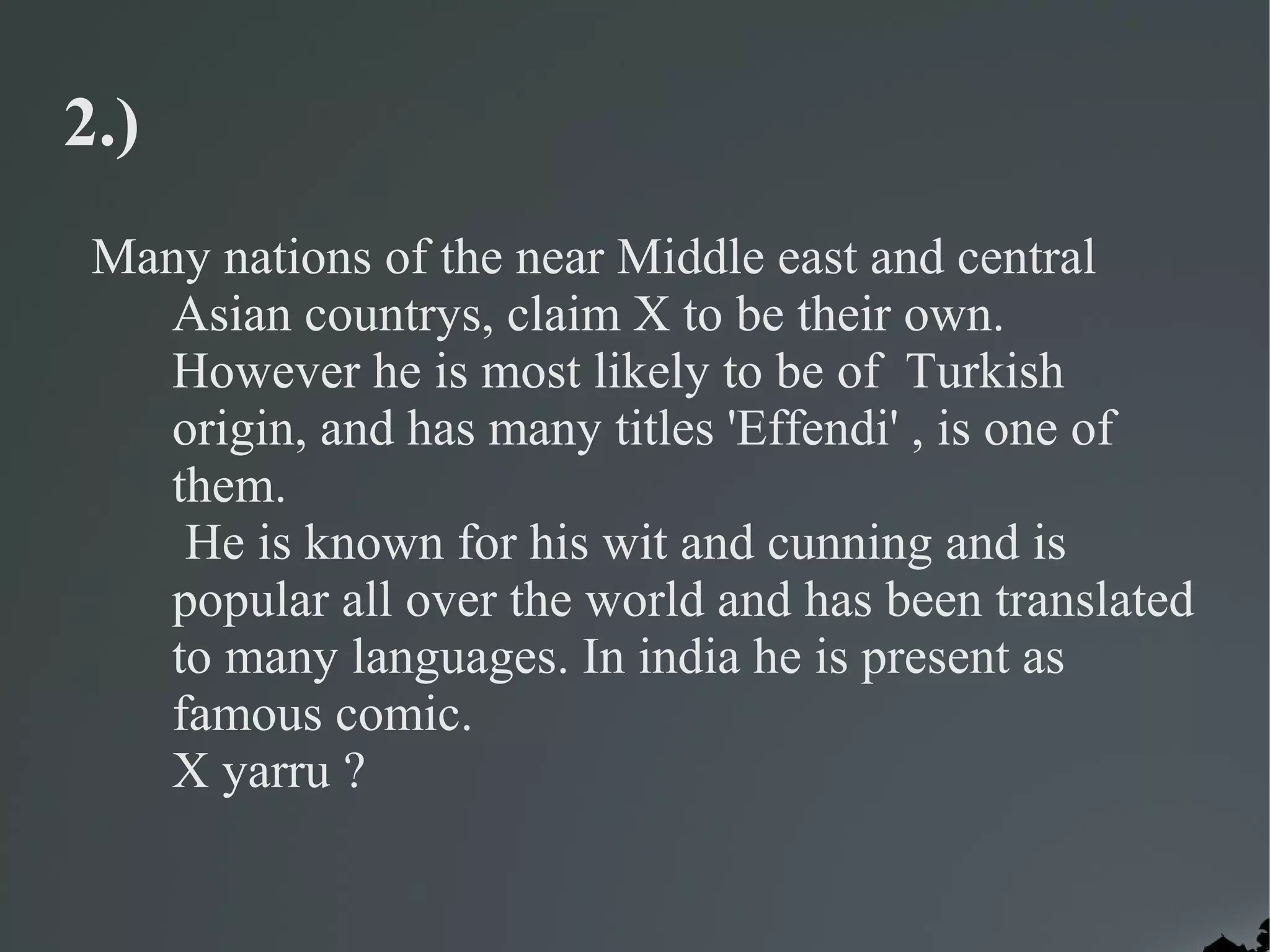 2.)
 Many nations of the near Middle east and central
   Asian countrys, claim X to be their own.
   However he is most likely to be of Turkish
   origin, and has many titles 'Effendi' , is one of
   them.
    He is known for his wit and cunning and is
   popular all over the world and has been translated
   to many languages. In india he is present as
   famous comic.
   X yarru ?
 