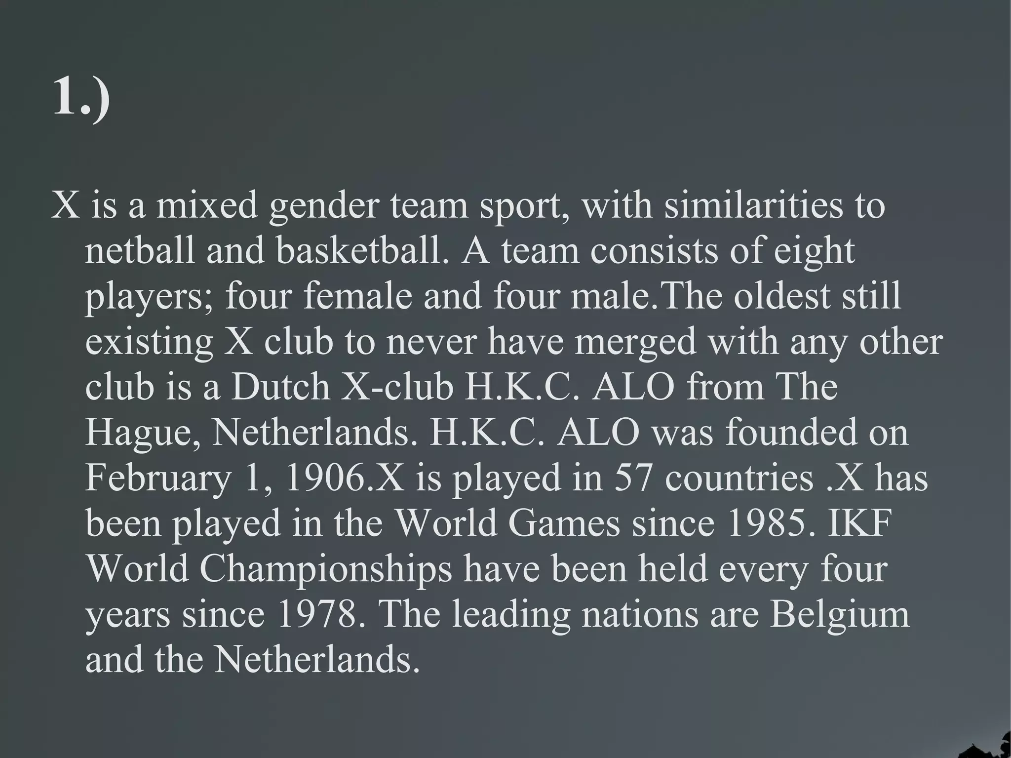 1.)
X is a mixed gender team sport, with similarities to
 netball and basketball. A team consists of eight
 players; four female and four male.The oldest still
 existing X club to never have merged with any other
 club is a Dutch X-club H.K.C. ALO from The
 Hague, Netherlands. H.K.C. ALO was founded on
 February 1, 1906.X is played in 57 countries .X has
 been played in the World Games since 1985. IKF
 World Championships have been held every four
 years since 1978. The leading nations are Belgium
 and the Netherlands.
 