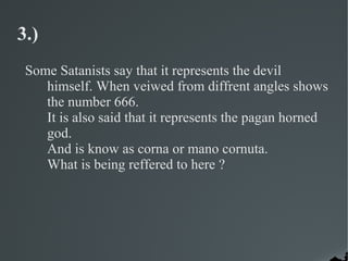 3.)
 Some Satanists say that it represents the devil
    himself. When veiwed from diffrent angles shows
    the number 666.
    It is also said that it represents the pagan horned
    god.
    And is know as corna or mano cornuta.
    What is being reffered to here ?
 