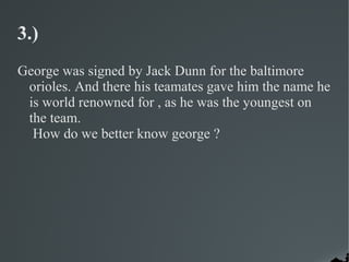 3.)
George was signed by Jack Dunn for the baltimore
 orioles. And there his teamates gave him the name he
 is world renowned for , as he was the youngest on
 the team.
  How do we better know george ?
 