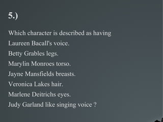 5.)
Which character is described as having
Laureen Bacall's voice.
Betty Grables legs.
Marylin Monroes torso.
Jayne Mansfields breasts.
Veronica Lakes hair.
Marlene Deitrichs eyes.
Judy Garland like singing voice ?
 