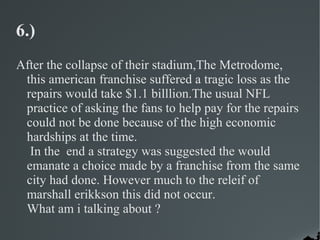 6.)
After the collapse of their stadium,The Metrodome,
 this american franchise suffered a tragic loss as the
 repairs would take $1.1 billlion.The usual NFL
 practice of asking the fans to help pay for the repairs
 could not be done because of the high economic
 hardships at the time.
  In the end a strategy was suggested the would
 emanate a choice made by a franchise from the same
 city had done. However much to the releif of
 marshall erikkson this did not occur.
 What am i talking about ?
 