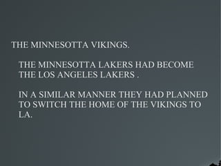 THE MINNESOTTA VIKINGS.

 THE MINNESOTTA LAKERS HAD BECOME
 THE LOS ANGELES LAKERS .

 IN A SIMILAR MANNER THEY HAD PLANNED
 TO SWITCH THE HOME OF THE VIKINGS TO
 LA.
 