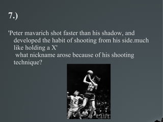 7.)
'Peter mavarich shot faster than his shadow, and
  developed the habit of shooting from his side.much
  like holding a X'
   what nickname arose because of his shooting
  technique?
 