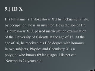 9.) ID X
His full name is Trilokeshwar X .His nickname is Tilu.
by occupation, he is an inventor. He is the son of Dr.
Tripureshwar X. X passed matriculation examination
of the University of Calcutta at the age of 15. At the
age of 16, he received his BSc degree with honours
in two subjects, Physics and Chemistry.X is a
polyglot who knows 69 languages. His pet cat
'Newton' is 24 years old.
 