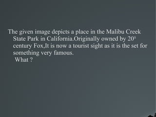 The given image depicts a place in the Malibu Creek
 State Park in California.Originally owned by 20 th
 century Fox,It is now a tourist sight as it is the set for
 something very famous.
  What ?
 