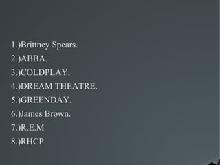 1.)Brittney Spears.
2.)ABBA.
3.)COLDPLAY.
4.)DREAM THEATRE.
5.)GREENDAY.
6.)James Brown.
7.)R.E.M
8.)RHCP
 