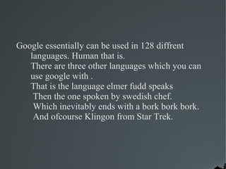 Google essentially can be used in 128 diffrent
   languages. Human that is.
   There are three other languages which you can
   use google with .
   That is the language elmer fudd speaks
    Then the one spoken by swedish chef.
    Which inevitably ends with a bork bork bork.
    And ofcourse Klingon from Star Trek.
 
