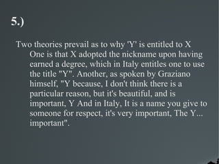 5.)
 Two theories prevail as to why 'Y' is entitled to X
   One is that X adopted the nickname upon having
   earned a degree, which in Italy entitles one to use
   the title "Y". Another, as spoken by Graziano
   himself, "Y because, I don't think there is a
   particular reason, but it's beautiful, and is
   important, Y And in Italy, It is a name you give to
   someone for respect, it's very important, The Y...
   important".
 