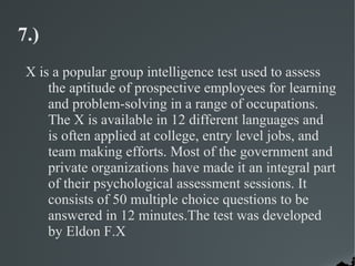 7.)
 X is a popular group intelligence test used to assess
     the aptitude of prospective employees for learning
     and problem-solving in a range of occupations.
     The X is available in 12 different languages and
     is often applied at college, entry level jobs, and
     team making efforts. Most of the government and
     private organizations have made it an integral part
     of their psychological assessment sessions. It
     consists of 50 multiple choice questions to be
     answered in 12 minutes.The test was developed
     by Eldon F.X
 
