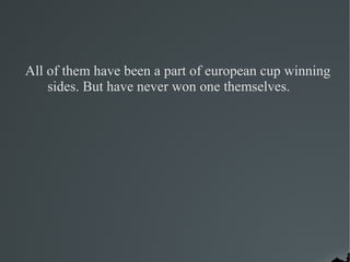 All of them have been a part of european cup winning
    sides. But have never won one themselves.
 