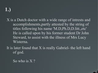 1.)
X is a Dutch doctor with a wide range of intrests and
    accomplishments,partly attested by the string of
    titles following his name 'M.D,Ph.D,D.litt.,etc'
    He is called upon by his former student Dr John
    Steward, to assist with the illness of Mrs Lucy
    Wisterna.
It is later found that X is really Gabriel- the left hand
     of god.

      So who is X ?
 