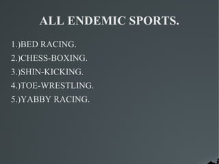 ALL ENDEMIC SPORTS.
1.)BED RACING.
2.)CHESS-BOXING.
3.)SHIN-KICKING.
4.)TOE-WRESTLING.
5.)YABBY RACING.
 