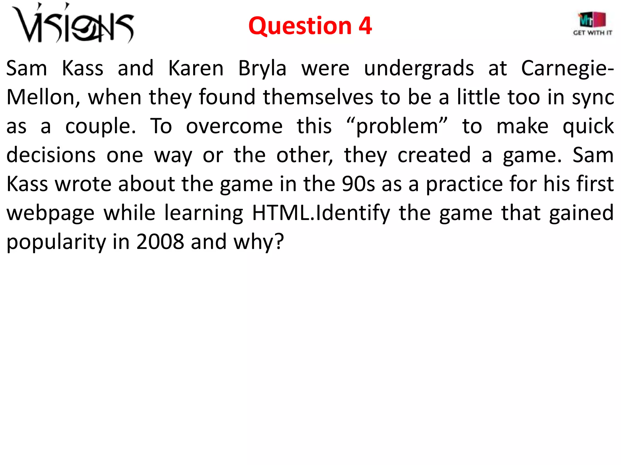 Question 4
Sam Kass and Karen Bryla were undergrads at CarnegieMellon, when they found themselves to be a little too in sync
as a couple. To overcome this “problem” to make quick
decisions one way or the other, they created a game. Sam
Kass wrote about the game in the 90s as a practice for his first
webpage while learning HTML.Identify the game that gained
popularity in 2008 and why?

 
