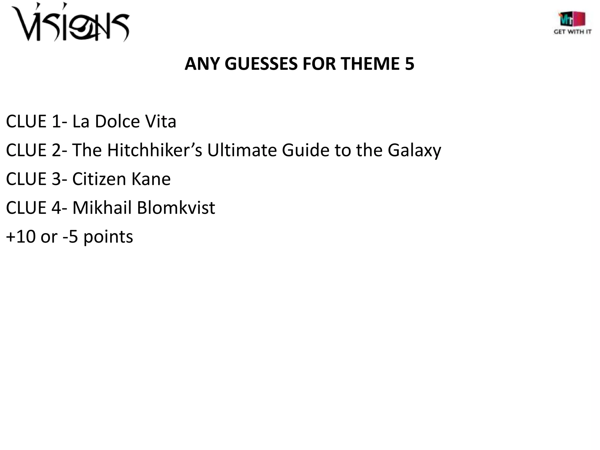 ANY GUESSES FOR THEME 5
CLUE 1- La Dolce Vita
CLUE 2- The Hitchhiker’s Ultimate Guide to the Galaxy
CLUE 3- Citizen Kane
CLUE 4- Mikhail Blomkvist
+10 or -5 points

 