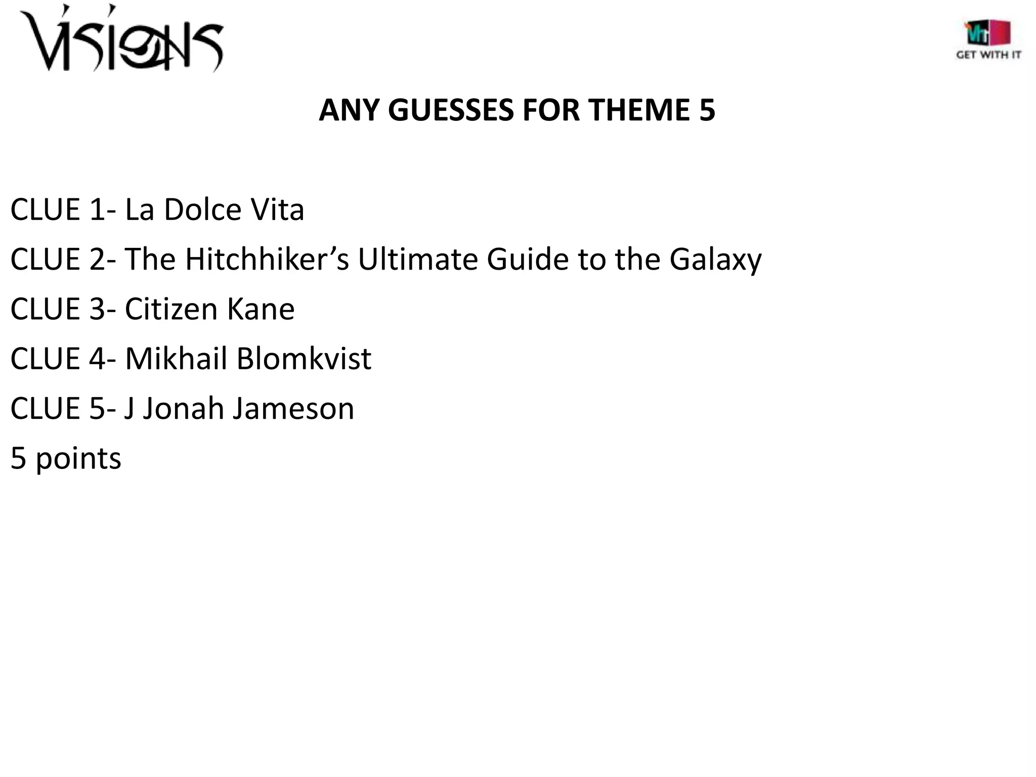 ANY GUESSES FOR THEME 5
CLUE 1- La Dolce Vita
CLUE 2- The Hitchhiker’s Ultimate Guide to the Galaxy
CLUE 3- Citizen Kane
CLUE 4- Mikhail Blomkvist
CLUE 5- J Jonah Jameson
5 points

 