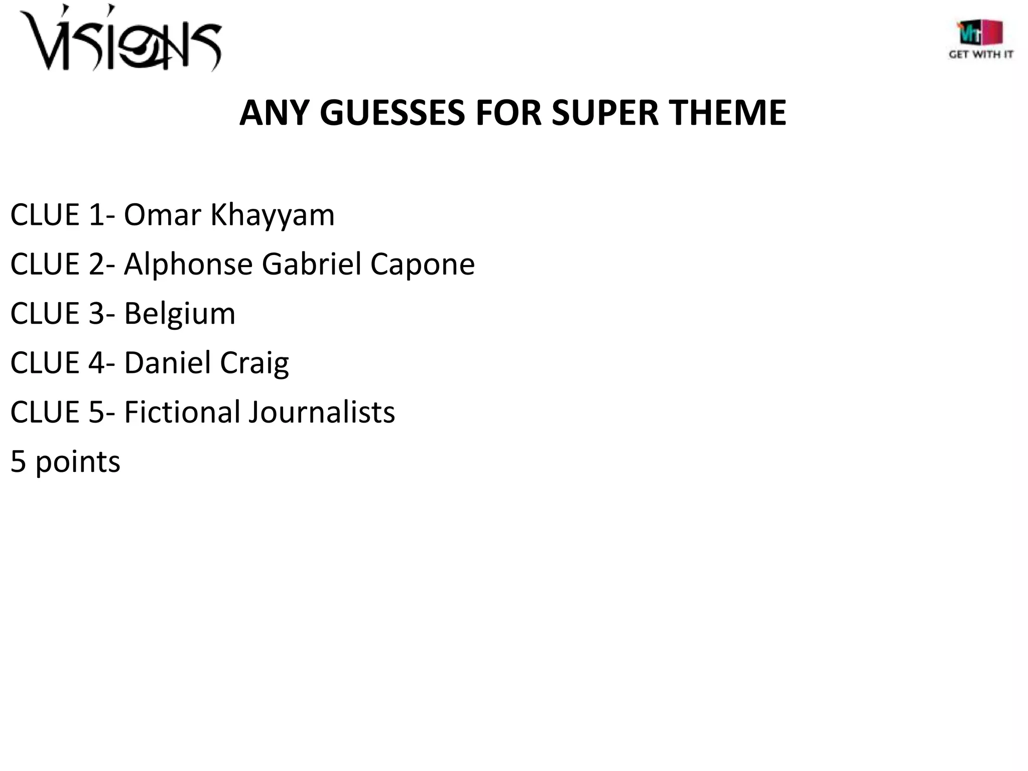 ANY GUESSES FOR SUPER THEME
CLUE 1- Omar Khayyam
CLUE 2- Alphonse Gabriel Capone
CLUE 3- Belgium
CLUE 4- Daniel Craig
CLUE 5- Fictional Journalists
5 points

 