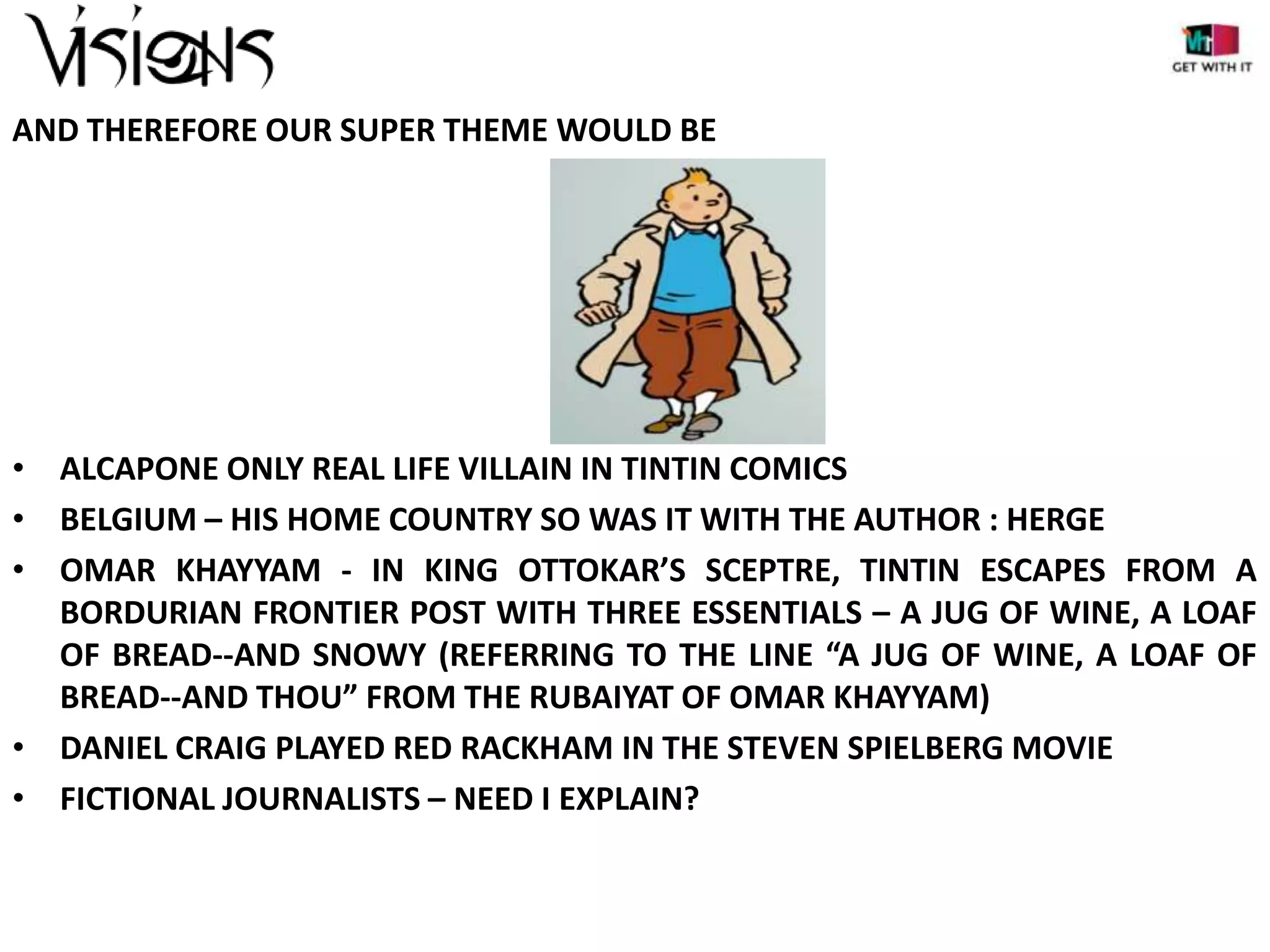 AND THEREFORE OUR SUPER THEME WOULD BE

• ALCAPONE ONLY REAL LIFE VILLAIN IN TINTIN COMICS
• BELGIUM – HIS HOME COUNTRY SO WAS IT WITH THE AUTHOR : HERGE
• OMAR KHAYYAM - IN KING OTTOKAR’S SCEPTRE, TINTIN ESCAPES FROM A
BORDURIAN FRONTIER POST WITH THREE ESSENTIALS – A JUG OF WINE, A LOAF
OF BREAD--AND SNOWY (REFERRING TO THE LINE “A JUG OF WINE, A LOAF OF
BREAD--AND THOU” FROM THE RUBAIYAT OF OMAR KHAYYAM)
• DANIEL CRAIG PLAYED RED RACKHAM IN THE STEVEN SPIELBERG MOVIE
• FICTIONAL JOURNALISTS – NEED I EXPLAIN?

 