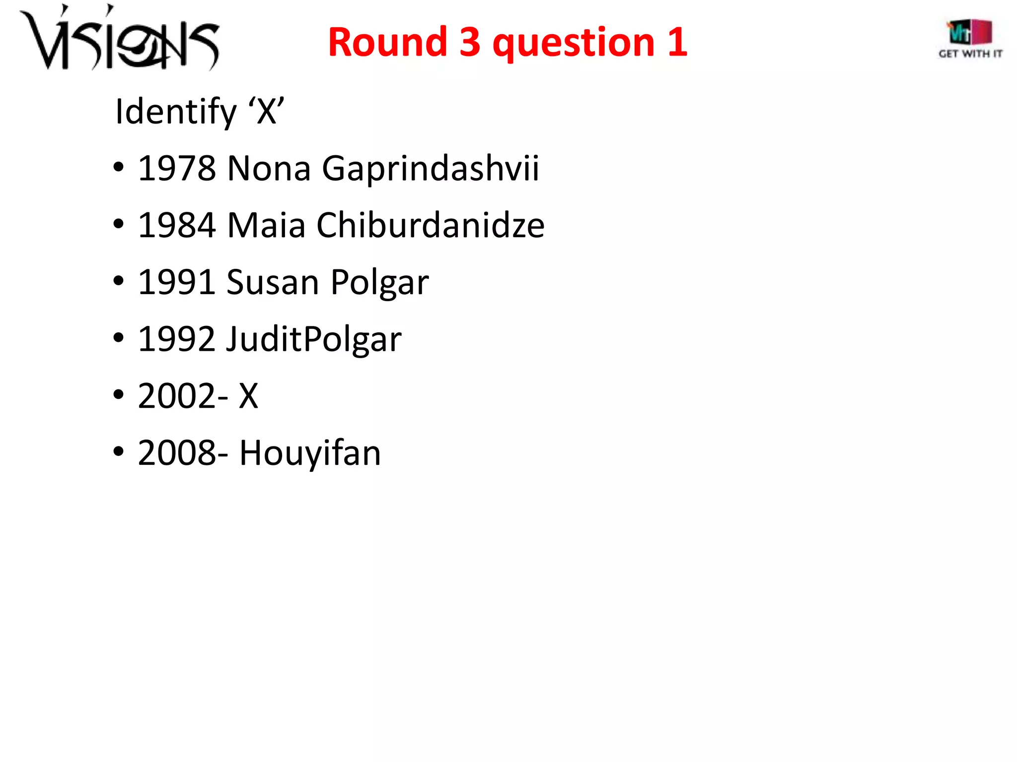 Round 3 question 1
Identify ‘X’
• 1978 Nona Gaprindashvii
• 1984 Maia Chiburdanidze
• 1991 Susan Polgar
• 1992 JuditPolgar
• 2002- X
• 2008- Houyifan

 