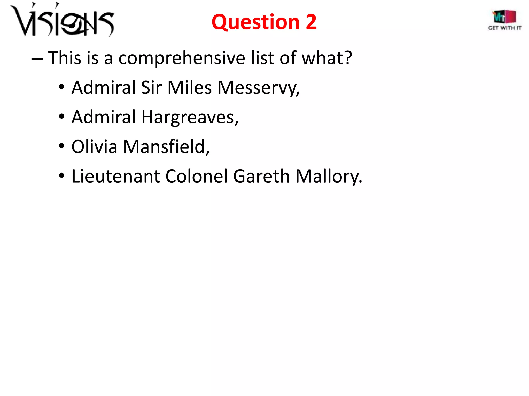 Question 2
– This is a comprehensive list of what?
• Admiral Sir Miles Messervy,
• Admiral Hargreaves,
• Olivia Mansfield,
• Lieutenant Colonel Gareth Mallory.

 