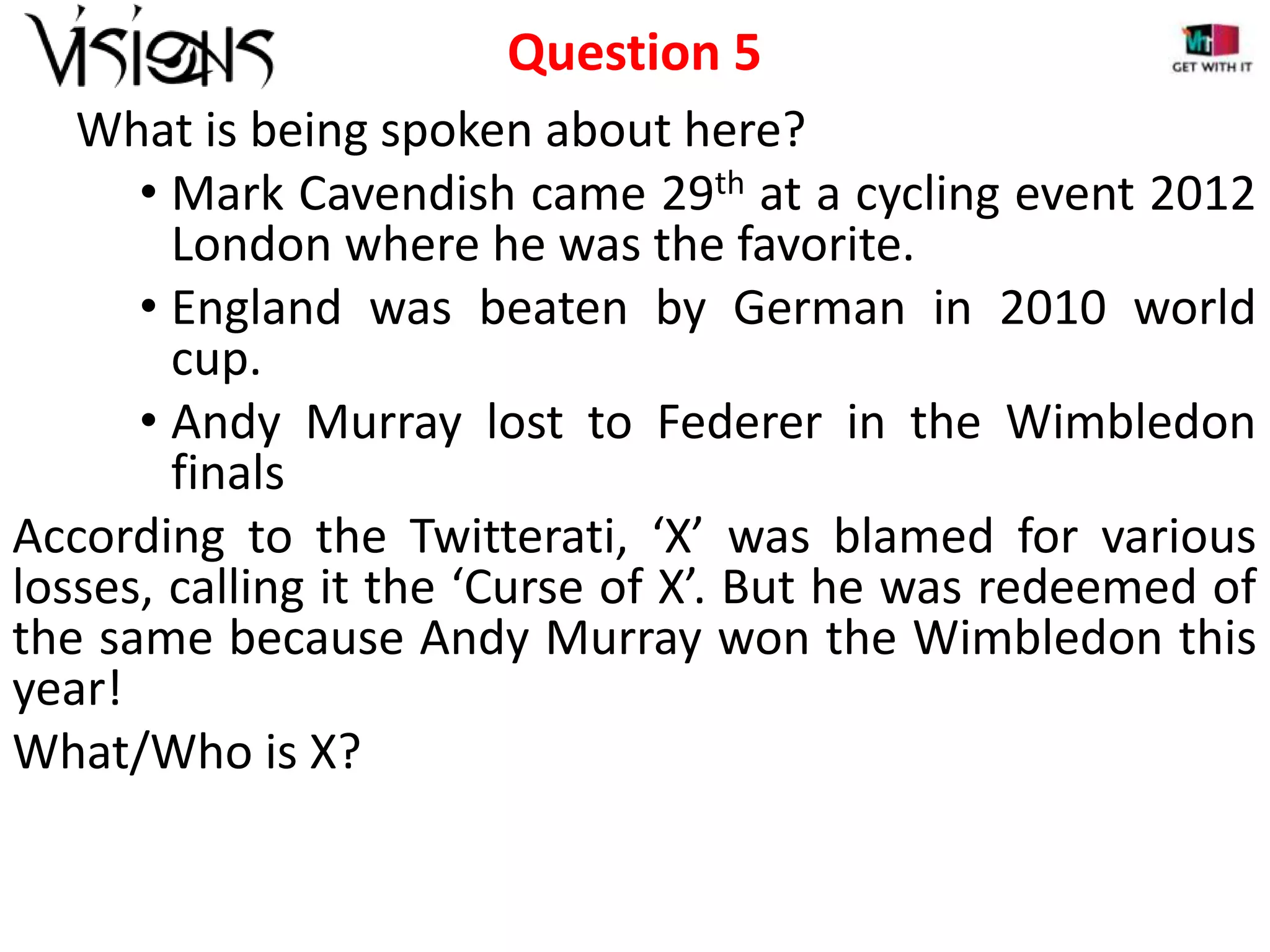 Question 5
What is being spoken about here?
• Mark Cavendish came 29th at a cycling event 2012
London where he was the favorite.
• England was beaten by German in 2010 world
cup.
• Andy Murray lost to Federer in the Wimbledon
finals
According to the Twitterati, ‘X’ was blamed for various
losses, calling it the ‘Curse of X’. But he was redeemed of
the same because Andy Murray won the Wimbledon this
year!
What/Who is X?

 