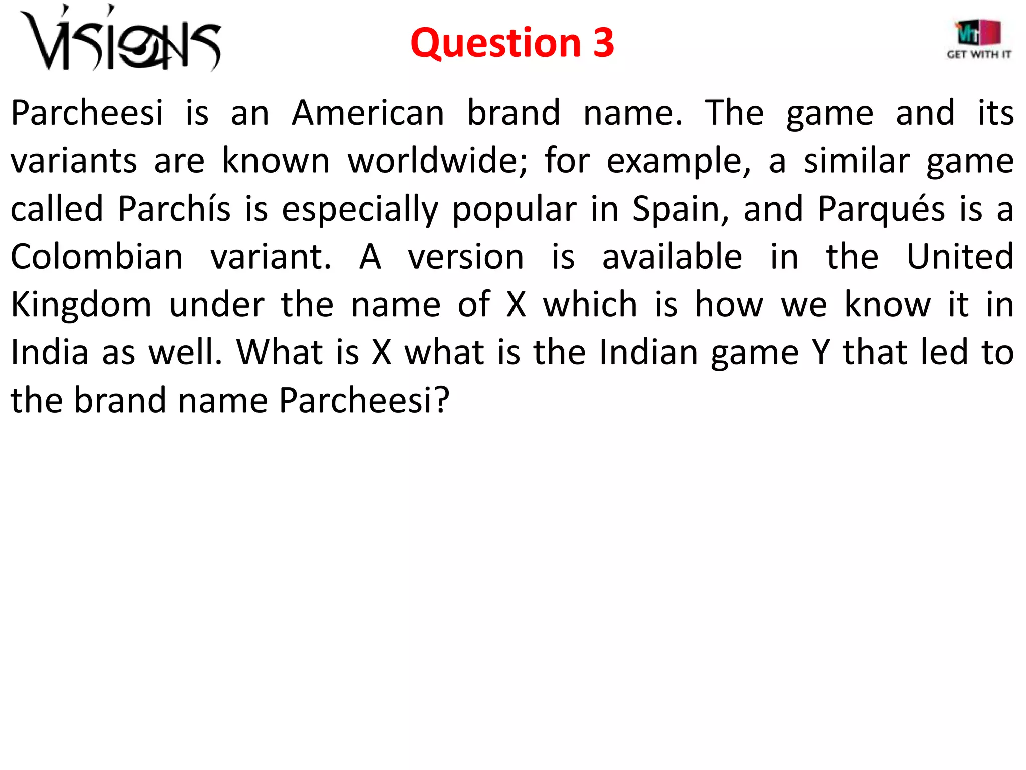 Question 3
Parcheesi is an American brand name. The game and its
variants are known worldwide; for example, a similar game
called Parchís is especially popular in Spain, and Parqués is a
Colombian variant. A version is available in the United
Kingdom under the name of X which is how we know it in
India as well. What is X what is the Indian game Y that led to
the brand name Parcheesi?

 