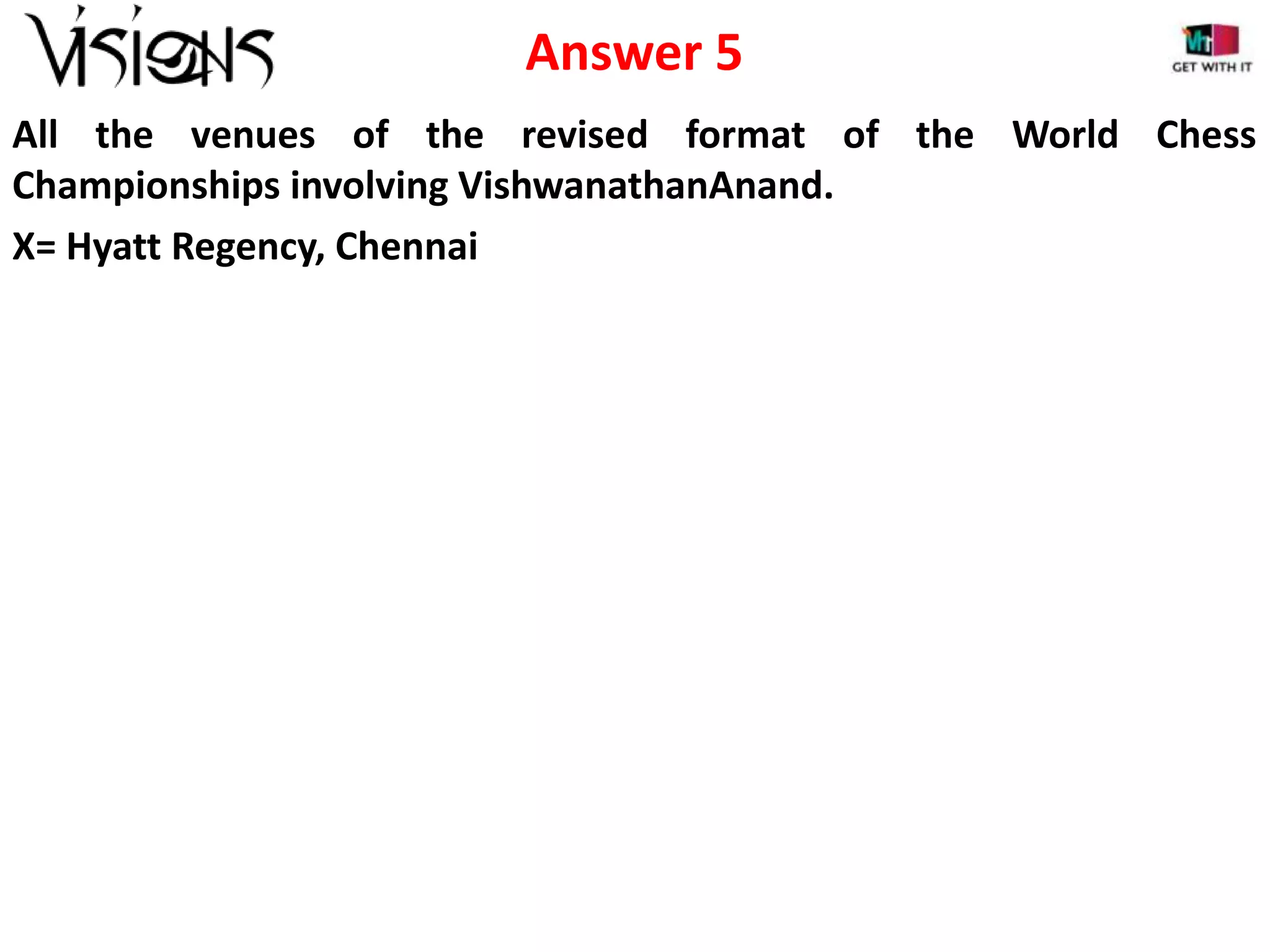 Answer 5
All the venues of the revised format of the World Chess
Championships involving VishwanathanAnand.
X= Hyatt Regency, Chennai

 