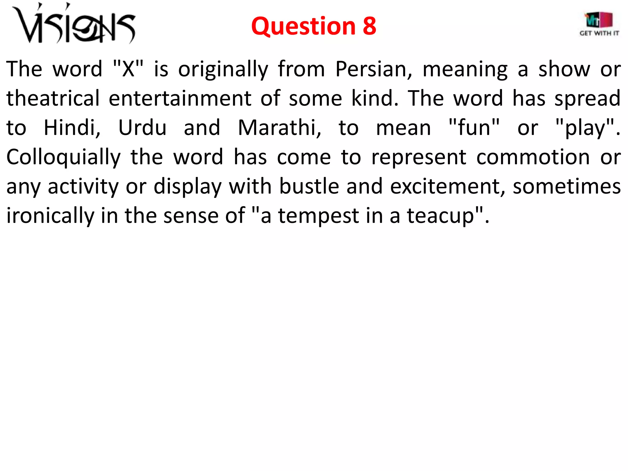 Question 8
The word "X" is originally from Persian, meaning a show or
theatrical entertainment of some kind. The word has spread
to Hindi, Urdu and Marathi, to mean "fun" or "play".
Colloquially the word has come to represent commotion or
any activity or display with bustle and excitement, sometimes
ironically in the sense of "a tempest in a teacup".

 